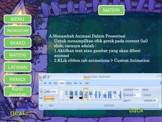 A.Menambah Animasi Dalam Presentasi 
 Untuk menampilkan efek gerak pada content (isi) 
slide, caranya adalah : 
 1.Aktifkan text atau gambar yang akan diberi 
animasi 
 2.KLik ribbon tab animations > Custom Animation 
MENU 
INDIKATOR 
SK&KD 
MATERI 
LATIHAN 
REMIDI 
Kunci 
Jawaban 
MATERI 
 
