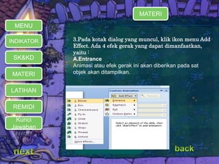  3.Pada kotak dialog yang muncul, klik ikon menu Add 
Effect. Ada 4 efek gerak yang dapat dimanfaatkan, 
yaitu : 
 A.Entrance 
 Animasi atau efek gerak ini akan diberikan pada sat 
MENU 
INDIKATOR 
SK&KD 
MATERI objek akan ditampilkan. 
LATIHAN 
REMIDI 
Kunci 
Jawaban 
MATERI 
 