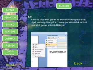 Exit 
 Animasi atau efek gerak ini akan diberikan pada saat 
objek sedang ditampilkan dan objek akan tidak terlihat 
saat efek gerak selesai dilakukan 
MENU 
INDIKATOR 
SK&KD 
MATERI 
LATIHAN 
REMIDI 
Kunci 
Jawaban 
MATERI 
 