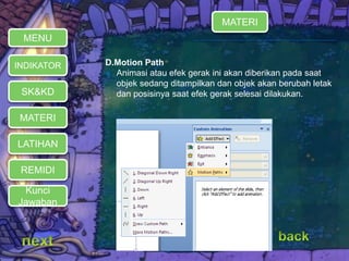 D.Motion Path 
 Animasi atau efek gerak ini akan diberikan pada saat 
objek sedang ditampilkan dan objek akan berubah letak 
dan posisinya saat efek gerak selesai dilakukan. 
MENU 
INDIKATOR 
SK&KD 
MATERI 
LATIHAN 
REMIDI 
Kunci 
Jawaban 
MATERI 
 