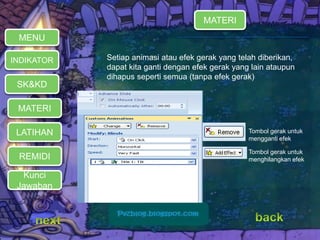  Setiap animasi atau efek gerak yang telah diberikan, 
dapat kita ganti dengan efek gerak yang lain ataupun 
dihapus seperti semua (tanpa efek gerak) 
MATERI 
REMIDI 
Kunci 
Jawaban 
Tombol gerak untuk 
mengganti efek 
Tombol gerak untuk 
menghilangkan efek 
MENU 
INDIKATOR 
SK&KD 
LATIHAN 
MATERI 
 