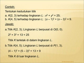 Contoh: 
Tentukan kedudukan titik 
a. K(2, 3) terhadap lingkaran L : x2 + y2 = 25; 
b. K(4, 5) terhadap lingkaran L : (x – 1)2 + (x – 3)2 = 9. 
Jawab: 
a.Titik K(2, 3); Lingkaran L berpusat di O(0, 0). 
22 + 32 = 13 < 25 
Titik K terletak di dalam lingkaran L. 
b.Titik K(4, 5); Lingkaran L berpusat di P(1, 3). 
(4 – 1)2 + (5 – 3)2 = 13 > 9 
Titik K di luar lingkaran L. 
18 November 2014 
 