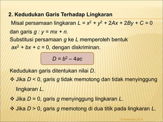Misal persamaan lingkaran L = x2 + y2 + 2Ax + 2By + C = 0 
dan garis g : y = mx + n. 
Substitusi persamaan g ke L memperoleh bentuk 
ax2 + bx + c = 0, dengan diskriminan. 
D = b2 – 4ac 
Kedudukan garis ditentukan nilai D. 
 Jika D < 0, garis g tidak memotong dan tidak menyinggung 
lingkaran L. 
 Jika D = 0, garis g menyinggung lingkaran L. 
 Jika D > 0, garis g memotong di dua titik pada lingkaran L. 
18 November 2014 
2. Kedudukan Garis Terhadap Lingkaran 
 