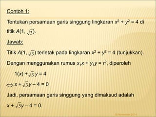 Contoh 1: 
Tentukan persamaan garis singgung lingkaran x2 + y2 = 4 di 
titik A(1, ). 
Jawab: 
Titik A(1, ) terletak pada lingkaran x2 + y2 = 4 (tunjukkan). 
3 
Dengan menggunakan rumus x1x + y1y = r2, diperoleh 
1(x) + y = 4 
x + y – 4 = 0 
Jadi, persamaan garis singgung yang dimaksud adalah 
x + y – 4 = 0. 
18 November 2014 
3 
3 
3 
3 
 
 