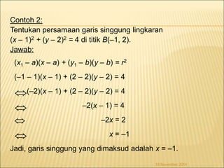 Contoh 2: 
Tentukan persamaan garis singgung lingkaran 
(x – 1)2 + (y – 2)2 = 4 di titik B(–1, 2). 
Jawab: 
(x1 – a)(x – a) + (y1 – b)(y – b) = r2 
(–1 – 1)(x – 1) + (2 – 2)(y – 2) = 4 
(–2)(x – 1) + (2 – 2)(y – 2) = 4 
–2(x – 1) = 4 
–2x = 2 
x = –1 
 
 
 
Jadi, garis singgung yang dimaksud adalah x = –1. 
18 November 2014 
 
 