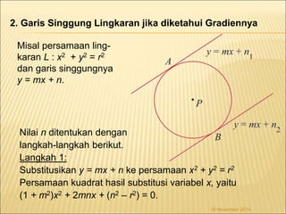 2. Garis Singgung Lingkaran jika diketahui Gradiennya 
Nilai n ditentukan dengan 
langkah-langkah berikut. 
Langkah 1: 
Substitusikan y = mx + n ke persamaan x2 + y2 = r2 
Persamaan kuadrat hasil substitusi variabel x, yaitu 
(1 + m2)x2 + 2mnx + (n2 – r2) = 0. 
18 November 2014 
Misal persamaan ling-karan 
L : x2 + y2 = r2 
dan garis singgungnya 
y = mx + n. 
 