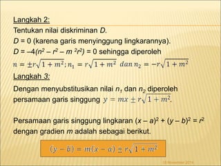 Langkah 2: 
Tentukan nilai diskriminan D. 
D = 0 (karena garis menyinggung lingkarannya). 
D = –4(n2 – r2 – m 2r2) = 0 sehingga diperoleh 
Langkah 3: 
Dengan menyubstitusikan nilai n1 dan n2 diperoleh 
persamaan garis singgung . 
Persamaan garis singgung lingkaran (x – a)2 + (y – b)2 = r2 
dengan gradien m adalah sebagai berikut. 
18 November 2014 
 