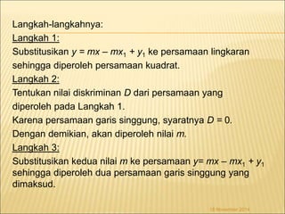 Langkah-langkahnya: 
Langkah 1: 
Substitusikan y = mx – mx1 + y1 ke persamaan lingkaran 
sehingga diperoleh persamaan kuadrat. 
Langkah 2: 
Tentukan nilai diskriminan D dari persamaan yang 
diperoleh pada Langkah 1. 
Karena persamaan garis singgung, syaratnya D = 0. 
Dengan demikian, akan diperoleh nilai m. 
Langkah 3: 
Substitusikan kedua nilai m ke persamaan y= mx – mx1 + y1 
sehingga diperoleh dua persamaan garis singgung yang 
dimaksud. 
18 November 2014 
 