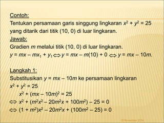 Contoh: 
Tentukan persamaan garis singgung lingkaran x2 + y2 = 25 
yang ditarik dari titik (10, 0) di luar lingkaran. 
Jawab: 
Gradien m melalui titik (10, 0) di luar lingkaran. 
y = mx – mx1 + y1 y = mx – m(10) + 0 y = mx – 10m. 
Langkah 1: 
Substitusikan y = mx – 10m ke persamaan lingkaran 
x2 + y2 = 25 
x2 + (mx – 10m)2 = 25 
x2 + (m2x2 – 20m2x + 100m2) – 25 = 0 
(1 + m2)x2 – 20m2x + (100m2 – 25) = 0 
18 November 2014 
  
 
 
 