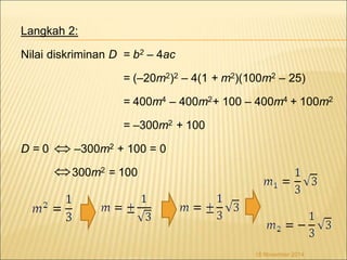 Langkah 2: 
Nilai diskriminan D = b2 – 4ac 
= (–20m2)2 – 4(1 + m2)(100m2 – 25) 
= 400m4 – 400m2+ 100 – 400m4 + 100m2 
= –300m2 + 100 
 
D = 0 –300m2 + 100 = 0 
300m2 = 100 
18 November 2014 
 
 