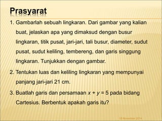 Prasyarat 
1. Gambarlah sebuah lingkaran. Dari gambar yang kalian 
buat, jelaskan apa yang dimaksud dengan busur 
lingkaran, titik pusat, jari-jari, tali busur, diameter, sudut 
pusat, sudut keliling, tembereng, dan garis singgung 
lingkaran. Tunjukkan dengan gambar. 
2. Tentukan luas dan keliling lingkaran yang mempunyai 
panjang jari-jari 21 cm. 
3. Buatlah garis dan persamaan x + y = 5 pada bidang 
Cartesius. Berbentuk apakah garis itu? 
18 November 2014 
 