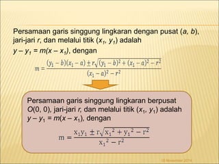 Persamaan garis singgung lingkaran dengan pusat (a, b), 
jari-jari r, dan melalui titik (x1, y1) adalah 
y – y1 = m(x – x1), dengan 
Persamaan garis singgung lingkaran berpusat 
O(0, 0), jari-jari r, dan melalui titik (x1, y1) adalah 
y – y1 = m(x – x1), dengan 
18 November 2014 
 