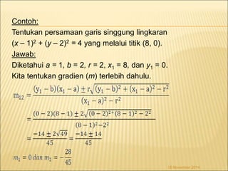 Contoh: 
Tentukan persamaan garis singgung lingkaran 
(x – 1)2 + (y – 2)2 = 4 yang melalui titik (8, 0). 
Jawab: 
Diketahui a = 1, b = 2, r = 2, x1 = 8, dan y1 = 0. 
Kita tentukan gradien (m) terlebih dahulu. 
18 November 2014 
 