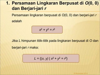 1. Persamaan Lingkaran Berpusat di O(0, 0) 
dan Berjari-jari r 
Persamaan lingkaran berpusat di O(0, 0) dan berjari-jari r 
adalah 
Jika L himpunan titik-titik pada lingkaran berpusat di O dan 
berjari-jari r maka: 
L = {(x, y) | x2 + y2 = r2} 
18 November 2014 
x2 + y2 = r2 
 
