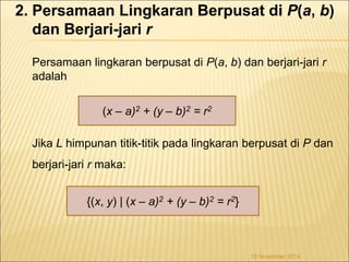 2. Persamaan Lingkaran Berpusat di P(a, b) 
dan Berjari-jari r 
Persamaan lingkaran berpusat di P(a, b) dan berjari-jari r 
adalah 
Jika L himpunan titik-titik pada lingkaran berpusat di P dan 
berjari-jari r maka: 
18 November 2014 
(x – a)2 + (y – b)2 = r2 
{(x, y) | (x – a)2 + (y – b)2 = r2} 
 