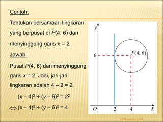 Contoh: 
Tentukan persamaan lingkaran 
yang berpusat di P(4, 6) dan 
menyinggung garis x = 2. 
Jawab: 
Pusat P(4, 6) dan menyinggung 
garis x = 2. Jadi, jari-jari 
lingkaran adalah 4 – 2 = 2. 
(x – 4)2 + (y – 6)2 = 22 
(x – 4)2 + (y – 6)2 = 4 
18 November 2014 
 
 