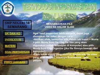 SMP NEGERI 18 
SEMARANG 
SK DAN KD 
INDIKATOR 
MATERI 
MENAMBAHKAN FILE 
VIDEO KE DALAM SLIDE 
Agar hasil presentasi lebih menarik, dapat juga 
disisipkan file video dengan cara: 
•Aktifkan slide, kemudian klik ribbon tab Insert > Movie 
> pilih Movie from file (jika file film yang akan 
digunakan sudah tersimpan di komputer) atau pilih 
Movie from Clip Organize (jika file filmnya bawaan dari 
komputer). 
•Pada kotak dialog yang muncul, double klik file video 
yang akan diambil, misalnya Businesses , gear , 
people. 
SOAL PERTANYAAN 
KUNCI JAWABAN 
 