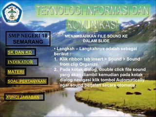 SMP NEGERI 18 
SEMARANG 
SK DAN KD 
INDIKATOR 
MATERI 
MENAMBAHKAN FILE SOUND KE 
DALAM SLIDE 
• Langkah – Langkahnya adalah sebagai 
berikut : 
1. Klik ribbon tab insert > Sound > Sound 
from clip Organize. 
2. Pada kotak dialog, double click file sound 
yang akan diambil kemudian pada kotak 
dialog navigasi klik tombol Automatically 
agar sound berjalan secara otomatis. 
SOAL PERTANYAAN 
KUNCI JAWABAN 
 