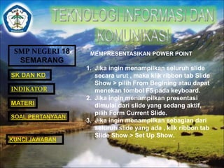 SMP NEGERI 18 
SEMARANG 
SK DAN KD 
INDIKATOR 
MATERI 
MEMPRESENTASIKAN POWER POINT 
1. Jika ingin menampilkan seluruh slide 
secara urut , maka klik ribbon tab Slide 
Show > pilih From Begining atau dapat 
menekan tombol F5 pada keyboard. 
2. Jika ingin menampilkan presentasi 
dimulai dari slide yang sedang aktif, 
pilih Form Current Slide. 
3. Jika ingin menampilkan sebagian dari 
seluruh slide yang ada , klik ribbon tab 
Slide Show > Set Up Show. 
SOAL PERTANYAAN 
KUNCI JAWABAN 
 