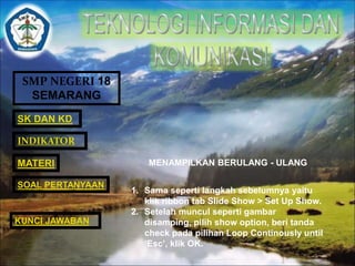 SMP NEGERI 18 
SEMARANG 
SK DAN KD 
INDIKATOR 
MATERI MENAMPILKAN BERULANG - ULANG 
1. Sama seperti langkah sebelumnya yaitu 
klik ribbon tab Slide Show > Set Up Show. 
2. Setelah muncul seperti gambar 
disamping, pilih show option, beri tanda 
check pada pilihan Loop Continously until 
‘Esc’, klik OK. 
SOAL PERTANYAAN 
KUNCI JAWABAN 
 
