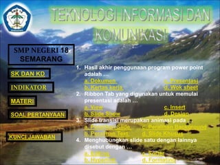 SMP NEGERI 18 
SEMARANG 
SK DAN KD 
INDIKATOR 
MATERI 
SOAL PERTANYAAN 
1. Hasil akhir penggunaan program power point 
adalah … 
a. Dokumen c. Presentasi 
b. Kertas kerja d. Wok sheet 
2. Ribbon Tab yang digunakan untuk memulai 
presentasi adalah … 
a. View c. Insert 
b. Slide Show d. Design 
3. Slide transisi merupakan animasi pada … 
a. Peralihan Slide c. Peralihan Background 
b. Peralihan Text d. Slide Khusus 
4. Menghubungkan slide satu dengan lainnya 
disebut dengan … 
a. Editing c. Sorter 
b. Hyperlink d. Formating 
KUNCI JAWABAN 
 