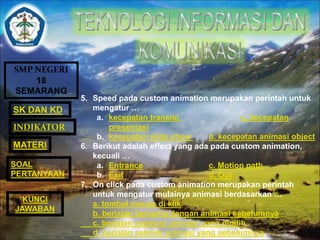 SMP NEGERI 
18 
SEMARANG 
SK DAN KD 
INDIKATOR 
MATERI 
SOAL 
PERTANYAAN 
5. Speed pada custom animation merupakan perintah untuk 
mengatur … 
a. kecepatan transisi c. kecepatan 
presentasi 
b. kecepatan slide show d. kecepatan animasi object 
6. Berikut adalah effect yang ada pada custom animation, 
kecuali … 
a. Entrance c. Motion path 
b. Exit d. Out 
7. On click pada custom animation merupakan perintah 
untuk mengatur mulainya animasi berdasarkan … 
a. tombol mouse di klik 
b. berjalan bersama dengan animasi sebelumnya 
c. berjalan sebelum animasi yang dipilih 
d. berjalan setelah animasi yang sebelumnya 
KUNCI 
JAWABAN 
 