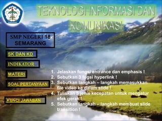 SMP NEGERI 18 
SEMARANG 
SK DAN KD 
INDIKATOR 
MATERI 
SOAL PERTANYAAN 
1. Jelaskan fungsi entrance dan emphasis ! 
2. Sebutkan 3 fugsi hyperlink ! 
3. Sebutkan langkah – langkah memasukkan 
file video ke dalam slide ! 
4. Tuliskan 5 jenis kecepatan untuk mengatur 
efek gerak ! 
5. Sebutkan langkah – langkah membuat slide 
transition ! 
KUNCI JAWABAN 
 