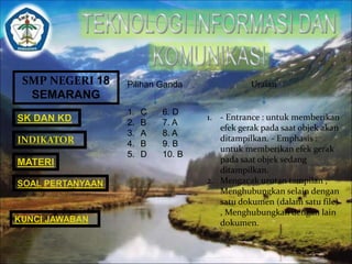 SMP NEGERI 18 
SEMARANG 
SK DAN KD 
INDIKATOR 
MATERI 
SOAL PERTANYAAN 
KUNCI JAWABAN 
Pilihan Ganda Uraian 
1. C 6. D 
2. B 7. A 
3. A 8. A 
4. B 9. B 
5. D 10. B 
1. - Entrance : untuk memberikan 
efek gerak pada saat objek akan 
ditampilkan. - Emphasis : 
untuk memberikan efek gerak 
pada saat objek sedang 
ditampilkan. 
2. Mengacak urutan tampilan , 
Menghubungkan selain dengan 
satu dokumen (dalam satu file) 
, Menghubungkan dengan lain 
dokumen. 
 