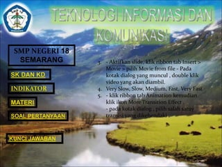 SMP NEGERI 18 
SEMARANG 
SK DAN KD 
INDIKATOR 
MATERI 
SOAL PERTANYAAN 
KUNCI JAWABAN 
3. - Aktifkan slide, klik ribbon tab Insert > 
Movie > pilih Movie from file - Pada 
kotak dialog yang muncul , double klik 
video yang akan diambil. 
4. Very Slow, Slow, Medium, Fast, Very Fast 
5. - klik ribbon tab Animation kemudian 
klik ikon More Transition Effect . 
- pada kotak dialog , pilih salah satuy 
transisi yang dikehendaki . 
 