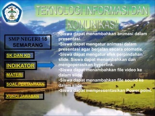 SMP NEGERI 18 
SEMARANG 
SK DAN KD 
INDIKATOR 
MATERI 
•Siswa dapat menambahkan animasi dalam 
presentasi. 
•Siswa dapat mengatur animasi dalam 
presentasi agar berjalan secara otomatis. 
•Siswa dapat mengatur efek perpindahan 
slide. Siswa dapat menambahkan dan 
mengoperasikan hyperlink. 
•Siswa dapat menambahkan file video ke 
dalam slide. 
•Siswa dapat menambahkan file sound ke 
dalam slide. 
•Siswa dapat mempresentasikan Power point. 
SOAL PERTANYAAN 
KUNCI JAWABAN 
 