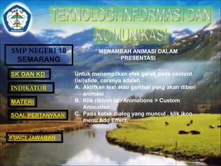 SMP NEGERI 18 
SEMARANG 
SK DAN KD 
INDIKATOR 
MATERI 
MENAMBAH ANIMASI DALAM 
PRESENTASI 
Untuk menampilkan efek gerak pada content 
(isi)slide, caranya adalah : 
A. Aktifkan text atau gambar yang akan diberi 
animasi 
B. Klik ribbon tab Animations > Custom 
Animation 
C. Pada kotak dialog yang muncul , klik ikon 
menu Add Effect. 
SOAL PERTANYAAN 
KUNCI JAWABAN 
 