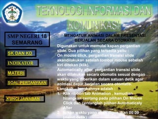 SMP NEGERI 18 
SEMARANG 
SK DAN KD 
INDIKATOR 
MATERI 
MENGATUR ANIMASI DALAM PRESENTASI 
BERJALAN SECARA OTOMATIS 
Digunakan untuk memulai kapan pergantian 
slide. Dua pilihan yang tersedia yaitu : 
On mouse click, pergantian transisi slide 
akandilakukan setelah tombol mouse sebelah 
kiri ditekan (klik). 
Automatically after, pergantian transisi slide 
akan dilakukan secara otomatis sesuai dengan 
waktu yang diberikan dalam satuan detik agar 
animasi dapat berjalan secara otomatis. 
Langkah – langkahnya adalah : 
1. Klik ribbon tab Animation , kemudian 
hilangkan centang pada pilihan On Mouse 
Click dan centanglah pilihan Automaticaly 
After 
2. Isikan waktu yang akan digunakan 00:00 
(menit:detik) 
SOAL PERTANYAAN 
KUNCI JAWABAN 
 