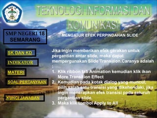 SMP NEGERI 18 
SEMARANG 
SK DAN KD 
INDIKATOR 
MATERI 
MENGATUR EFEK PERPINDAHAN SLIDE 
Jika ingin memberikan efek gerakan untuk 
pergantian antar slide, maka dapat 
mempergunakan Slide Transition.Caranya adalah 
: 
1. Klik ribbon tab Animation kemudian klik ikon 
More Transition Effect 
2. Kemudian pada kotak dialog yang muncul, 
pilih salah satu transisi yang dikehendaki, jika 
ingin menerapkan efek transisi pada seluruh 
pergantian slide. 
3. Maka klik tombol Apply to All 
SOAL PERTANYAAN 
KUNCI JAWABAN 
 