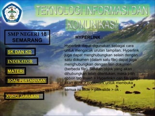 SMP NEGERI 18 
SEMARANG 
SK DAN KD 
INDIKATOR 
MATERI 
HYPERLINK 
Hyperlink dapat digunakan sebagai cara 
untuk mengacak urutan tampilan. Hyperlink 
juga dapat menghubungkan selain dengan 
satu dokumen (dalam satu file) dapat juga 
menghubungkan dengan lain dokumen 
(berbeda file). Setelah objek yang akan 
dihubungkan telah ditentukan, maka pilih 
ribbon tab Insert > Hyperlink> cari file yang 
akan dilink > bookmark untuk membuka 
semua isi slide > pilih slide > ok . 
SOAL PERTANYAAN 
KUNCI JAWABAN 
 