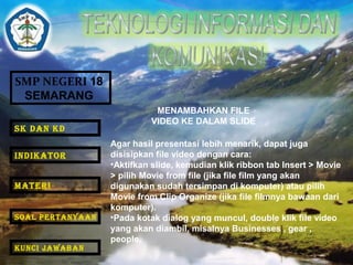 SMP NEGERI 18 
SEMARANG 
MENAMBAHKAN FILE 
VIDEO KE DALAM SLIDE 
Agar hasil presentasi lebih menarik, dapat juga 
disisipkan file video dengan cara: 
•Aktifkan slide, kemudian klik ribbon tab Insert > Movie 
> pilih Movie from file (jika file film yang akan 
digunakan sudah tersimpan di komputer) atau pilih 
Movie from Clip Organize (jika file filmnya bawaan dari 
komputer). 
•Pada kotak dialog yang muncul, double klik file video 
yang akan diambil, misalnya Businesses , gear , 
people. 
SK DAN KD 
INDIKATOR 
MATERI 
SOAL PERTANYAAN 
KUNCI JAWABAN 
 