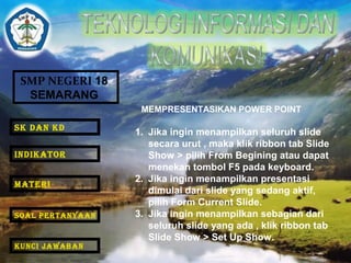 SMP NEGERI 18 
SEMARANG 
MEMPRESENTASIKAN POWER POINT 
1. Jika ingin menampilkan seluruh slide 
secara urut , maka klik ribbon tab Slide 
Show > pilih From Begining atau dapat 
menekan tombol F5 pada keyboard. 
2. Jika ingin menampilkan presentasi 
dimulai dari slide yang sedang aktif, 
pilih Form Current Slide. 
3. Jika ingin menampilkan sebagian dari 
seluruh slide yang ada , klik ribbon tab 
Slide Show > Set Up Show. 
SK DAN KD 
INDIKATOR 
MATERI 
SOAL PERTANYAAN 
KUNCI JAWABAN 
 