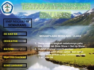 SMP NEGERI 18 
SEMARANG 
MENAMPILKAN BERULANG - ULANG 
1. Sama seperti langkah sebelumnya yaitu 
klik ribbon tab Slide Show > Set Up Show. 
2. Setelah muncul seperti gambar 
disamping, pilih show option, beri tanda 
check pada pilihan Loop Continously until 
‘Esc’, klik OK. 
SK DAN KD 
INDIKATOR 
MATERI 
SOAL PERTANYAAN 
KUNCI JAWABAN 
 