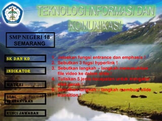 SMP NEGERI 18 
SEMARANG 
1. Jelaskan fungsi entrance dan emphasis ! 
2. Sebutkan 3 fugsi hyperlink ! 
3. Sebutkan langkah – langkah memasukkan 
file video ke dalam slide ! 
4. Tuliskan 5 jenis kecepatan untuk mengatur 
efek gerak ! 
5. Sebutkan langkah – langkah membuat slide 
transition ! 
SK DAN KD 
INDIKATOR 
MATERI 
SOAL 
PERTANYAAN 
KUNCI JAWABAN 
 