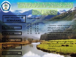 SMP NEGERI 18 
SEMARANG 
Pilihan Ganda Uraian 
1. C 6. D 
2. B 7. A 
3. A 8. A 
4. B 9. B 
5. D 10. B 
1. - Entrance : untuk memberikan 
efek gerak pada saat objek 
akan ditampilkan. - Emphasis : 
untuk memberikan efek gerak 
pada saat objek sedang 
ditampilkan. 
2. Mengacak urutan tampilan , 
Menghubungkan selain dengan 
satu dokumen (dalam satu file) 
, Menghubungkan dengan lain 
dokumen. 
SK DAN KD 
INDIKATOR 
MATERI 
SOAL 
PERTANYAAN 
KUNCI JAWABAN 
 