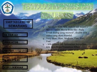 SMP NEGERI 18 
SEMARANG 3. - Aktifkan slide, klik ribbon tab Insert > 
Movie > pilih Movie from file - Pada 
kotak dialog yang muncul , double klik 
video yang akan diambil. 
4. Very Slow, Slow, Medium, Fast, Very 
Fast 
5. - klik ribbon tab Animation kemudian 
klik ikon More Transition Effect . 
- pada kotak dialog , pilih salah satuy 
transisi yang dikehendaki . 
SK DAN KD 
INDIKATOR 
MATERI 
SOAL 
PERTANYAAN 
KUNCI JAWABAN 
 