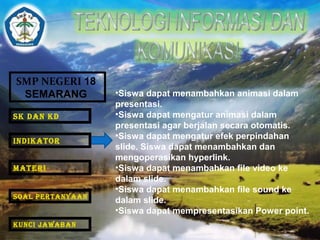SMP NEGERI 18 
SEMARANG •Siswa dapat menambahkan animasi dalam 
presentasi. 
•Siswa dapat mengatur animasi dalam 
presentasi agar berjalan secara otomatis. 
•Siswa dapat mengatur efek perpindahan 
slide. Siswa dapat menambahkan dan 
mengoperasikan hyperlink. 
•Siswa dapat menambahkan file video ke 
dalam slide. 
•Siswa dapat menambahkan file sound ke 
dalam slide. 
•Siswa dapat mempresentasikan Power point. 
SK DAN KD 
INDIKATOR 
MATERI 
SOAL PERTANYAAN 
KUNCI JAWABAN 
 