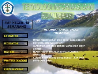 SMP NEGERI 18 
SEMARANG 
MENAMBAH ANIMASI DALAM 
PRESENTASI 
Untuk menampilkan efek gerak pada content 
(isi)slide, caranya adalah : 
A.Aktifkan text atau gambar yang akan diberi 
animasi 
B.Klik ribbon tab Animations > Custom 
Animation 
C.Pada kotak dialog yang muncul , klik ikon 
menu Add Effect. 
SK DAN KD 
INDIKATOR 
MATERI 
SOAL PERTANYAAN 
KUNCI JAWABAN 
 
