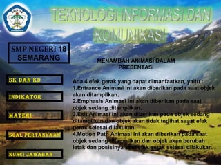 SMP NEGERI 18 
SEMARANG 
MENAMBAH ANIMASI DALAM 
PRESENTASI 
Ada 4 efek gerak yang dapat dimanfaatkan, yaitu : 
1.Entrance Animasi ini akan diberikan pada saat objek 
akan ditampilkan. 
2.Emphasis Animasi ini akan diberikan pada saat 
objek sedang ditampilkan. 
3.Exit Animasi ini akan diberikan pada objek sedang 
ditampilkan dan objek akan tidak terlihat saaat efek 
gerak selesai dilakukan. 
4.Motion Path Animasi ini akan diberikan pada saat 
objek sedang ditampilkan dan objek akan berubah 
letak dan posisinya saat efek gerak selesai dilakukan. 
SK DAN KD 
INDIKATOR 
MATERI 
SOAL PERTANYAAN 
KUNCI JAWABAN 
 