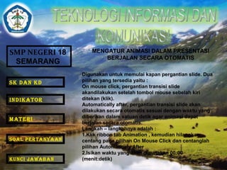 SMP NEGERI 18 
SEMARANG 
MENGATUR ANIMASI DALAM PRESENTASI 
BERJALAN SECARA OTOMATIS 
Digunakan untuk memulai kapan pergantian slide. Dua 
pilihan yang tersedia yaitu : 
On mouse click, pergantian transisi slide 
akandilakukan setelah tombol mouse sebelah kiri 
ditekan (klik). 
Automatically after, pergantian transisi slide akan 
dilakukan secara otomatis sesuai dengan waktu yang 
diberikan dalam satuan detik agar animasi dapat 
berjalan secara otomatis. 
Langkah – langkahnya adalah : 
1.Klik ribbon tab Animation , kemudian hilangkan 
centang pada pilihan On Mouse Click dan centanglah 
pilihan Automaticaly After 
2.Isikan waktu yang akan digunakan 00:00 
(menit:detik) 
SK DAN KD 
INDIKATOR 
MATERI 
SOAL PERTANYAAN 
KUNCI JAWABAN 
 