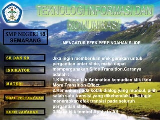 SMP NEGERI 18 
SEMARANG 
MENGATUR EFEK PERPINDAHAN SLIDE 
Jika ingin memberikan efek gerakan untuk 
pergantian antar slide, maka dapat 
mempergunakan Slide Transition.Caranya 
adalah : 
1.Klik ribbon tab Animation kemudian klik ikon 
More Transition Effect 
2.Kemudian pada kotak dialog yang muncul, pilih 
salah satu transisi yang dikehendaki, jika ingin 
menerapkan efek transisi pada seluruh 
pergantian slide. 
3.Maka klik tombol Apply to All 
SK DAN KD 
INDIKATOR 
MATERI 
SOAL PERTANYAAN 
KUNCI JAWABAN 
 