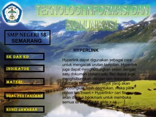 SMP NEGERI 18 
SEMARANG 
HYPERLINK 
Hyperlink dapat digunakan sebagai cara 
untuk mengacak urutan tampilan. Hyperlink 
juga dapat menghubungkan selain dengan 
satu dokumen (dalam satu file) dapat juga 
menghubungkan dengan lain dokumen 
(berbeda file). Setelah objek yang akan 
dihubungkan telah ditentukan, maka pilih 
ribbon tab Insert > Hyperlink> cari file yang 
akan dilink > bookmark untuk membuka 
semua isi slide > pilih slide > ok . 
SK DAN KD 
INDIKATOR 
MATERI 
SOAL PERTANYAAN 
KUNCI JAWABAN 
 