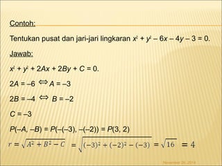 Contoh: 
Tentukan pusat dan jari-jari lingkaran x2 + y2 – 6x – 4y – 3 = 0. 
Jawab: 
x2 + y2 + 2Ax + 2By + C = 0. 
2A = –6 A = –3 
2B = –4 B = –2 
C = –3 
P(–A, –B) = P(–(–3), –(–2)) = P(3, 2) 
November 26, 2014 
Û 
Û 
 