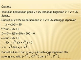 Contoh: 
Tentukan kedudukan garis y = 2x terhadap lingkaran x2 + y2 = 25. 
Jawab: 
Substitusi y = 2x ke persamaan x2 + y2 = 25 sehingga diperoleh 
x2 + (2x)2 = 25 
5x2 – 25 = 0 
Û 
D = 02 – 4(5)(–25) = 500 > 0. 
5x2 – 25 = 0 
5(x - )(x + ) = 0 
x1 = − dan x2 = . 
Substitusikan x1 dan x2 ke y = 2x sehingga diperoleh titik 
potongnya, yaitu (− , −2 ) dan ( , 2 ). 
November 26, 2014 
Û 
5 5 
5 5 5 5 
5 5 
 