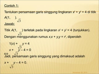 Contoh 1: 
Tentukan persamaan garis singgung lingkaran x2 + y2 = 4 di titik 
A(1, ). 
Jawab: 
Titik A(1, ) terletak pada lingkaran x2 + y2 = 4 (tunjukkan). 
3 
Dengan menggunakan rumus x1x + y1y = r2, diperoleh 
1(x) + y = 4 
x + y – 4 = 0 
Jadi, persamaan garis singgung yang dimaksud adalah 
x + y – 4 = 0. 
November 26, 2014 
3 
3 
3 
3 
Û 
 