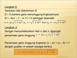 Langkah 2: 
Tentukan nilai diskriminan D. 
D = 0 (karena garis menyinggung lingkarannya). 
D = –4(n2 – r2 – m 2r2) = 0 sehingga diperoleh 
Langkah 3: 
Dengan menyubstitusikan nilai n1 dan n2 diperoleh 
persamaan garis singgung . 
Persamaan garis singgung lingkaran (x – a)2 + (y – b)2 = r2 
dengan gradien m adalah sebagai berikut. 
November 26, 2014 
 